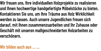 Wir freuen uns, Ihre individuellen Holzprojekte zu realisieren und Ihnen hochwertige handgefertigte Möbelstücke zu bieten. Kontaktieren Sie uns, um Ihre Träume aus Holz Wirklichkeit werden zu lassen. Auch unsere Jugendlichen freuen sich darauf, mit Ihnen zusammenzuarbeiten und Ihr Zuhause oder Geschäft mit unseren maßgeschneiderten Holzarbeiten zu verschönern.  Wir bilden auch aus ... ...