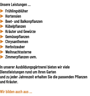 Unsere Leistungen ... u Frühlingsblüher u Hortensien u Beet- und Balkonpflanzen u Kübelpflanzen u Kräuter und Gewürze u Gemüsepflanzen u Chrysanthemen u Herbstzauber u Weihnachtssterne u Zimmerpflanzen uvm. In unserer Ausbildungsgärtnerei bieten wir viele Dienstleistungen rund um Ihren Garten und zu jeder Jahreszeit erhalten Sie die passenden Pflanzen und Kräuter. Wir bilden auch aus ... 