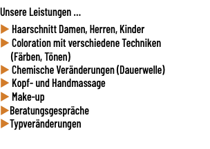 Unsere Leistungen ... u Haarschnitt Damen, Herren, Kinder u Coloration mit verschiedene Techniken (Färben, Tönen) u Chemische Veränderungen (Dauerwelle) u Kopf- und Handmassage u Make-up uBeratungsgespräche uTypveränderungen